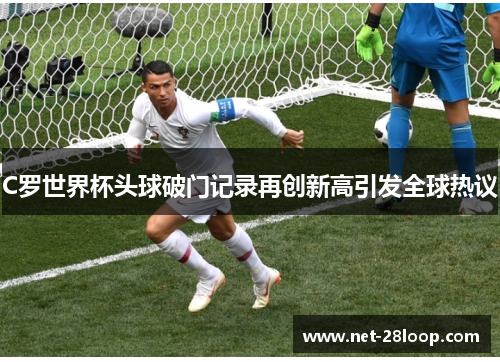 C罗世界杯头球破门记录再创新高引发全球热议