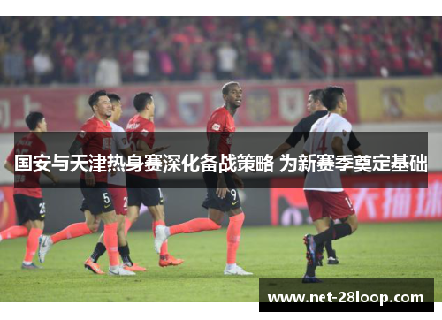 国安与天津热身赛深化备战策略 为新赛季奠定基础