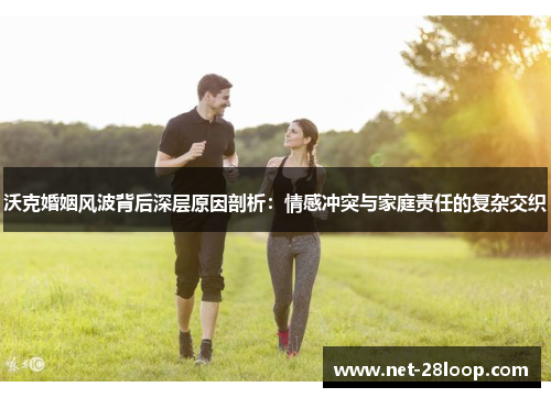 沃克婚姻风波背后深层原因剖析：情感冲突与家庭责任的复杂交织