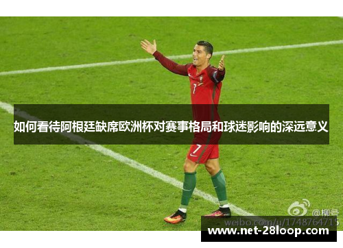 如何看待阿根廷缺席欧洲杯对赛事格局和球迷影响的深远意义